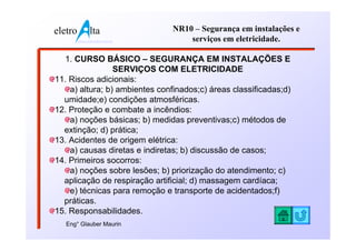 eletro          lta              NR10 – Segurança em instalações e
         www.eletroalta.com.br       serviços em eletricidade.

  1. CURSO BÁSICO – SEGURANÇA EM INSTALAÇÕES E
                 SERVIÇOS COM ELETRICIDADE
11. Riscos adicionais:
    a) altura; b) ambientes confinados;c) áreas classificadas;d)
  umidade;e) condições atmosféricas.
12. Proteção e combate a incêndios:
    a) noções básicas; b) medidas preventivas;c) métodos de
  extinção; d) prática;
13. Acidentes de origem elétrica:
    a) causas diretas e indiretas; b) discussão de casos;
14. Primeiros socorros:
    a) noções sobre lesões; b) priorização do atendimento; c)
  aplicação de respiração artificial; d) massagem cardíaca;
    e) técnicas para remoção e transporte de acidentados;f)
  práticas.
15. Responsabilidades.
   Eng° Glauber Maurin
 
