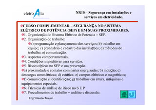 eletro          lta              NR10 – Segurança em instalações e
           www.eletroalta.com.br       serviços em eletricidade.

 CURSO COMPLEMENTAR – SEGURANÇA NO SISTEMA
ELÉTRICO DE POTÊNCIA (SEP) E EM SUAS PROXIMIDADES.
 1. Organização do Sistema Elétrico de Potencia – SEP.
 2. Organização do trabalho:
       a) programação e planejamento dos serviços; b) trabalho em
     equipe; c) prontuário e cadastro das instalações; d) métodos de
     trabalho; e) comunicação.
 3. Aspectos comportamentais.
 4. Condições impeditivas para serviços.
 5. Riscos típicos no SEP e sua prevenção.
 a) proximidade e contatos com partes energizadas; b) indução; c)
descargas atmosféricas; d) estática; e) campos elétricos e magnéticos;
 f) comunicação e identificação; g) trabalhos em altura, máquinas e
equipamentos especiais.
 6. Técnicas de análise de Risco no S E P
 7. Procedimentos de trabalho – análise e discussão.
     Eng° Glauber Maurin
 