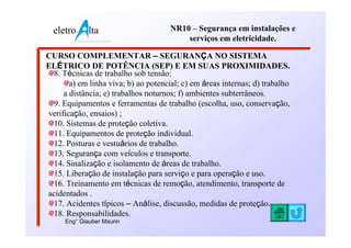 eletro          lta                 NR10 – Segurança em instalações e
           www.eletroalta.com.br          serviços em eletricidade.

CURSO COMPLEMENTAR – SEGURANÇA NO SISTEMA
ELÉTRICO DE POTÊNCIA (SEP) E EM SUAS PROXIMIDADES.
 8. Técnicas de trabalho sob tensão:
       a) em linha viva; b) ao potencial; c) em áreas internas; d) trabalho
     a distância; e) trabalhos noturnos; f) ambientes subterrâneos.
 9. Equipamentos e ferramentas de trabalho (escolha, uso, conservação,
verificação, ensaios) ;
 10. Sistemas de proteção coletiva.
 11. Equipamentos de proteção individual.
 12. Posturas e vestuários de trabalho.
 13. Segurança com veículos e transporte.
 14. Sinalização e isolamento de áreas de trabalho.
 15. Liberação de instalação para serviço e para operação e uso.
 16. Treinamento em técnicas de remoção, atendimento, transporte de
acidentados .
 17. Acidentes típicos – Análise, discussão, medidas de proteção.
 18. Responsabilidades.
     Eng° Glauber Maurin
 