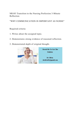 NR103 Transition to the Nursing Profession 3-Minute
Reflection
"WHY COMMUNICATION IS IMPORTANT AS NURSE"
Required criteria
1. Writes about the assigned topic.
2. Demonstrates strong evidence of reasoned reflection.
3. Demonstrated depth of original thought.
 