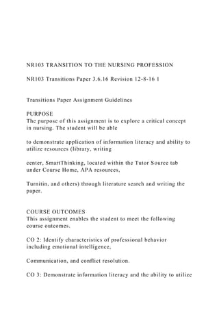 NR103 TRANSITION TO THE NURSING PROFESSION
NR103 Transitions Paper 3.6.16 Revision 12-8-16 1
Transitions Paper Assignment Guidelines
PURPOSE
The purpose of this assignment is to explore a critical concept
in nursing. The student will be able
to demonstrate application of information literacy and ability to
utilize resources (library, writing
center, SmartThinking, located within the Tutor Source tab
under Course Home, APA resources,
Turnitin, and others) through literature search and writing the
paper.
COURSE OUTCOMES
This assignment enables the student to meet the following
course outcomes.
CO 2: Identify characteristics of professional behavior
including emotional intelligence,
Communication, and conflict resolution.
CO 3: Demonstrate information literacy and the ability to utilize
 