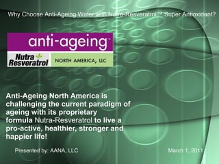 Anti-Ageing North America is challenging the current paradigm of ageing with its proprietary formula  Nutra-Resveratrol  to live a pro-active, healthier, stronger and happier life! Presented by: AANA, LLC March 1, 2011 Why Choose Anti-Ageing Water with Nutra-Resveratrol™ Super Antioxidant? 
