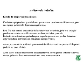 Acidente do trabalho
Estudo da proporção de acidentes
Conhecer a proporção e gravidade em que ocorrem os acidentes é importante, pois
nos mostra a dimensão desses acontecimentos.
Este fato nos alerta a prestarmos mais atenção aos incidentes, pois esta situação
geralmente resulta em acidentes com perdas materiais e pessoais.
Portanto, as ações desempenhadas para impedir que ocorram perdas, deveriam
estar voltadas à correção e/ou prevenção desses eventos.
Assim, o controle de acidentes graves ou de incidentes com alto potencial de perda
poderia ser mais efetivo.
Além disso, o risco de acontecer um acidente com lesões graves se torna cada vez
menor, pois este deve tornar-se cada vez mais um evento raro.
 