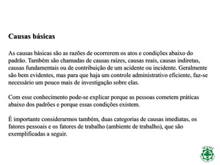 Causas básicas
As causas básicas são as razões de ocorrerem os atos e condições abaixo do
padrão. Também são chamadas de causas raízes, causas reais, causas indiretas,
causas fundamentais ou de contribuição de um acidente ou incidente. Geralmente
são bem evidentes, mas para que haja um controle administrativo eficiente, faz-se
necessário um pouco mais de investigação sobre elas.
Com esse conhecimento pode-se explicar porque as pessoas cometem práticas
abaixo dos padrões e porque essas condições existem.
É importante considerarmos também, duas categorias de causas imediatas, os
fatores pessoais e os fatores de trabalho (ambiente de trabalho), que são
exemplificadas a seguir.
 