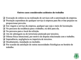Outros casos considerados acidentes do trabalho
 Execução de ordem ou na realização de serviços sob a autorização da empresa.
 Prestação espontânea de qualquer serviço à empresa para lhe evitar prejuízo ou
proporcionar proveito.
 Em viagem a serviço da empresa, qualquer que seja o meio de locomoção.
 No percurso da residência para o trabalho, ou dele para ela.
 No percurso para o local da refeição.
 Ato de sabotagem ou de terrorismo praticado por terceiros.
 Ofensa física intencional, por motivo de disputa relacionada com o trabalho.
 Imprudência, negligência ou imperícia de terceiros.
 Desabamento, inundação ou incêndio.
 Por ocasião da satisfação de outras necessidades fisiológicas no horário de
trabalho.
 
