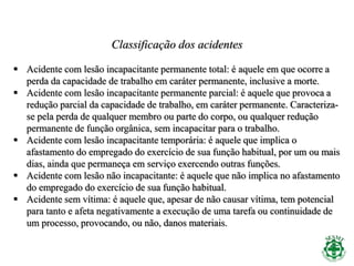 Classificação dos acidentes
 Acidente com lesão incapacitante permanente total: é aquele em que ocorre a
perda da capacidade de trabalho em caráter permanente, inclusive a morte.
 Acidente com lesão incapacitante permanente parcial: é aquele que provoca a
redução parcial da capacidade de trabalho, em caráter permanente. Caracteriza-
se pela perda de qualquer membro ou parte do corpo, ou qualquer redução
permanente de função orgânica, sem incapacitar para o trabalho.
 Acidente com lesão incapacitante temporária: é aquele que implica o
afastamento do empregado do exercício de sua função habitual, por um ou mais
dias, ainda que permaneça em serviço exercendo outras funções.
 Acidente com lesão não incapacitante: é aquele que não implica no afastamento
do empregado do exercício de sua função habitual.
 Acidente sem vítima: é aquele que, apesar de não causar vítima, tem potencial
para tanto e afeta negativamente a execução de uma tarefa ou continuidade de
um processo, provocando, ou não, danos materiais.
 