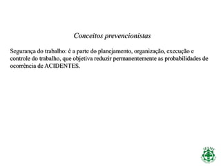 Conceitos prevencionistas
Segurança do trabalho: é a parte do planejamento, organização, execução e
controle do trabalho, que objetiva reduzir permanentemente as probabilidades de
ocorrência de ACIDENTES.
 