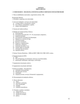 12
ANEXO II
TREINAMENTO
1. CURSO BÁSICO – SEGURANÇA EM INSTALAÇÕES E SERVIÇOS COM ELETRICIDADE
I - Para os trabalhadores autorizados: carga horária mínima - 40h:
Programação Mínima:
1. introdução à segurança com eletricidade.
2. riscos em instalações e serviços com eletricidade:
a) o choque elétrico, mecanismos e efeitos;
b) arcos elétricos; queimaduras e quedas;
c) campos eletromagnéticos.
3. Técnicas de Análise de Risco.
4. Medidas de Controle do Risco Elétrico:
a) desenergização.
b) aterramento funcional (TN / TT / IT); de proteção; temporário;
c) equipotencialização;
d) seccionamento automático da alimentação;
e) dispositivos a corrente de fuga;
f) extra baixa tensão;
g) barreiras e invólucros;
h) bloqueios e impedimentos;
i) obstáculos e anteparos;
j) isolamento das partes vivas;
k) isolação dupla ou reforçada;
l) colocação fora de alcance;
m) separação elétrica.
5. Normas Técnicas Brasileiras – NBR da ABNT: NBR-5410, NBR 14039 e outras;
6. Regulamentações do MTE:
a) NRs;
b) NR-10 (Segurança em Instalações e Serviços com Eletricidade);
c) qualificação; habilitação; capacitação e autorização.
7. Equipamentos de proteção coletiva.
8. Equipamentos de proteção individual.
9. Rotinas de trabalho – Procedimentos.
a) instalações desenergizadas;
b) liberação para serviços;
c) sinalização;
d) inspeções de áreas, serviços, ferramental e equipamento;
10. Documentação de instalações elétricas.
11. Riscos adicionais:
a) altura;
b) ambientes confinados;
c) áreas classificadas;
d) umidade;
e) condições atmosféricas.
12. Proteção e combate a incêndios:
a) noções básicas;
b) medidas preventivas;
c) métodos de extinção;
d) prática;
 