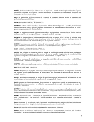 2
10.2.6 O Prontuário de Instalações Elétricas deve ser organizado e mantido atualizado pelo empregador ou pessoa
formalmente designada pela empresa, devendo permanecer à disposição dos trabalhadores envolvidos nas
instalações e serviços em eletricidade.
10.2.7 Os documentos técnicos previstos no Prontuário de Instalações Elétricas devem ser elaborados por
profissional legalmente habilitado.
10.2.8 - MEDIDAS DE PROTEÇÃO COLETIVA
10.2.8.1 Em todos os serviços executados em instalações elétricas devem ser previstas e adotadas, prioritariamente,
medidas de proteção coletiva aplicáveis, mediante procedimentos, às atividades a serem desenvolvidas, de forma a
garantir a segurança e a saúde dos trabalhadores.
10.2.8.2 As medidas de proteção coletiva compreendem, prioritariamente, a desenergização elétrica conforme
estabelece esta NR e, na sua impossibilidade, o emprego de tensão de segurança.
10.2.8.2.1 Na impossibilidade de implementação do estabelecido no subitem 10.2.8.2., devem ser utilizadas outras
medidas de proteção coletiva, tais como: isolação das partes vivas, obstáculos, barreiras, sinalização, sistema de
seccionamento automático de alimentação, bloqueio do religamento automático.
10.2.8.3 O aterramento das instalações elétricas deve ser executado conforme regulamentação estabelecida pelos
órgãos competentes e, na ausência desta, deve atender às Normas Internacionais vigentes.
10.2.9 - MEDIDAS DE PROTEÇÃO INDIVIDUAL
10.2.9.1 Nos trabalhos em instalações elétricas, quando as medidas de proteção coletiva forem tecnicamente
inviáveis ou insuficientes para controlar os riscos, devem ser adotados equipamentos de proteção individual
específicos e adequados às atividades desenvolvidas, em atendimento ao disposto na NR 6.
10.2.9.2 As vestimentas de trabalho devem ser adequadas às atividades, devendo contemplar a condutibilidade,
inflamabilidade e influências eletromagnéticas.
10.2.9.3 É vedado o uso de adornos pessoais nos trabalhos com instalações elétricas ou em suas proximidades.
10.3 - SEGURANÇA EM PROJETOS
10.3.1 É obrigatório que os projetos de instalações elétricas especifiquem dispositivos de desligamento de circuitos
que possuam recursos para impedimento de reenergização, para sinalização de advertência com indicação da
condição operativa.
10.3.2 O projeto elétrico, na medida do possível, deve prever a instalação de dispositivo de seccionamento de ação
simultânea, que permita a aplicação de impedimento de reenergização do circuito.
10.3.3 O projeto de instalações elétricas deve considerar o espaço seguro, quanto ao dimensionamento e a
localização de seus componentes e as influências externas, quando da operação e da realização de serviços de
construção e manutenção.
10.3.3.1 Os circuitos elétricos com finalidades diferentes, tais como: comunicação, sinalização, controle e tração
elétrica devem ser identificados e instalados separadamente, salvo quando o desenvolvimento tecnológico permitir
compartilhamento, respeitadas as definições de projetos.
10.3.4 O projeto deve definir a configuração do esquema de aterramento, a obrigatoriedade ou não da interligação
entre o condutor neutro e o de proteção e a conexão à terra das partes condutoras não destinadas à condução da
eletricidade.
10.3.5 Sempre que for tecnicamente viável e necessário, devem ser projetados dispositivos de seccionamento que
incorporem recursos fixos de equipotencialização e aterramento do circuito seccionado.
10.3.6 Todo projeto deve prever condições para a adoção de aterramento temporário.
10.3.7 O projeto das instalações elétricas deve ficar à disposição dos trabalhadores autorizados, das autoridades
competentes e de outras pessoas autorizadas pela empresa e deve ser mantido atualizado.
 