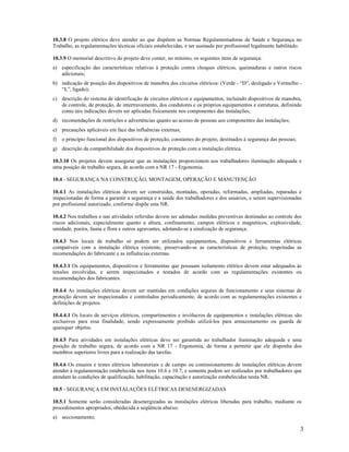 3
10.3.8 O projeto elétrico deve atender ao que dispõem as Normas Regulamentadoras de Saúde e Segurança no
Trabalho, as regulamentações técnicas oficiais estabelecidas, e ser assinado por profissional legalmente habilitado.
10.3.9 O memorial descritivo do projeto deve conter, no mínimo, os seguintes itens de segurança:
a) especificação das características relativas à proteção contra choques elétricos, queimaduras e outros riscos
adicionais;
b) indicação de posição dos dispositivos de manobra dos circuitos elétricos: (Verde - “D”, desligado e Vermelho -
“L”, ligado);
c) descrição do sistema de identificação de circuitos elétricos e equipamentos, incluindo dispositivos de manobra,
de controle, de proteção, de intertravamento, dos condutores e os próprios equipamentos e estruturas, definindo
como tais indicações devem ser aplicadas fisicamente nos componentes das instalações;
d) recomendações de restrições e advertências quanto ao acesso de pessoas aos componentes das instalações;
e) precauções aplicáveis em face das influências externas;
f) o princípio funcional dos dispositivos de proteção, constantes do projeto, destinados à segurança das pessoas;
g) descrição da compatibilidade dos dispositivos de proteção com a instalação elétrica.
10.3.10 Os projetos devem assegurar que as instalações proporcionem aos trabalhadores iluminação adequada e
uma posição de trabalho segura, de acordo com a NR 17 - Ergonomia.
10.4 - SEGURANÇA NA CONSTRUÇÃO, MONTAGEM, OPERAÇÃO E MANUTENÇÃO
10.4.1 As instalações elétricas devem ser construídas, montadas, operadas, reformadas, ampliadas, reparadas e
inspecionadas de forma a garantir a segurança e a saúde dos trabalhadores e dos usuários, e serem supervisionadas
por profissional autorizado, conforme dispõe esta NR.
10.4.2 Nos trabalhos e nas atividades referidas devem ser adotadas medidas preventivas destinadas ao controle dos
riscos adicionais, especialmente quanto a altura, confinamento, campos elétricos e magnéticos, explosividade,
umidade, poeira, fauna e flora e outros agravantes, adotando-se a sinalização de segurança.
10.4.3 Nos locais de trabalho só podem ser utilizados equipamentos, dispositivos e ferramentas elétricas
compatíveis com a instalação elétrica existente, preservando-se as características de proteção, respeitadas as
recomendações do fabricante e as influências externas.
10.4.3.1 Os equipamentos, dispositivos e ferramentas que possuam isolamento elétrico devem estar adequados às
tensões envolvidas, e serem inspecionados e testados de acordo com as regulamentações existentes ou
recomendações dos fabricantes.
10.4.4 As instalações elétricas devem ser mantidas em condições seguras de funcionamento e seus sistemas de
proteção devem ser inspecionados e controlados periodicamente, de acordo com as regulamentações existentes e
definições de projetos.
10.4.4.1 Os locais de serviços elétricos, compartimentos e invólucros de equipamentos e instalações elétricas são
exclusivos para essa finalidade, sendo expressamente proibido utilizá-los para armazenamento ou guarda de
quaisquer objetos.
10.4.5 Para atividades em instalações elétricas deve ser garantida ao trabalhador iluminação adequada e uma
posição de trabalho segura, de acordo com a NR 17 - Ergonomia, de forma a permitir que ele disponha dos
membros superiores livres para a realização das tarefas.
10.4.6 Os ensaios e testes elétricos laboratoriais e de campo ou comissionamento de instalações elétricas devem
atender à regulamentação estabelecida nos itens 10.6 e 10.7, e somente podem ser realizados por trabalhadores que
atendam às condições de qualificação, habilitação, capacitação e autorização estabelecidas nesta NR.
10.5 - SEGURANÇA EM INSTALAÇÕES ELÉTRICAS DESENERGIZADAS
10.5.1 Somente serão consideradas desenergizadas as instalações elétricas liberadas para trabalho, mediante os
procedimentos apropriados, obedecida a seqüência abaixo:
a) seccionamento;
 