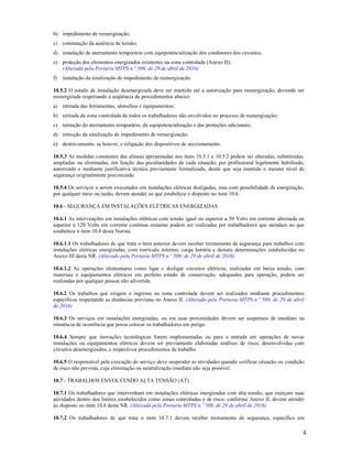 4
b) impedimento de reenergização;
c) constatação da ausência de tensão;
d) instalação de aterramento temporário com equipotencialização dos condutores dos circuitos;
e) proteção dos elementos energizados existentes na zona controlada (Anexo II);
(Alterada pela Portaria MTPS n.º 509, de 29 de abril de 2016)
f) instalação da sinalização de impedimento de reenergização.
10.5.2 O estado de instalação desenergizada deve ser mantido até a autorização para reenergização, devendo ser
reenergizada respeitando a seqüência de procedimentos abaixo:
a) retirada das ferramentas, utensílios e equipamentos;
b) retirada da zona controlada de todos os trabalhadores não envolvidos no processo de reenergização;
c) remoção do aterramento temporário, da equipotencialização e das proteções adicionais;
d) remoção da sinalização de impedimento de reenergização;
e) destravamento, se houver, e religação dos dispositivos de seccionamento.
10.5.3 As medidas constantes das alíneas apresentadas nos itens 10.5.1 e 10.5.2 podem ser alteradas, substituídas,
ampliadas ou eliminadas, em função das peculiaridades de cada situação, por profissional legalmente habilitado,
autorizado e mediante justificativa técnica previamente formalizada, desde que seja mantido o mesmo nível de
segurança originalmente preconizado.
10.5.4 Os serviços a serem executados em instalações elétricas desligadas, mas com possibilidade de energização,
por qualquer meio ou razão, devem atender ao que estabelece o disposto no item 10.6.
10.6 - SEGURANÇA EM INSTALAÇÕES ELÉTRICAS ENERGIZADAS
10.6.1 As intervenções em instalações elétricas com tensão igual ou superior a 50 Volts em corrente alternada ou
superior a 120 Volts em corrente contínua somente podem ser realizadas por trabalhadores que atendam ao que
estabelece o item 10.8 desta Norma.
10.6.1.1 Os trabalhadores de que trata o item anterior devem receber treinamento de segurança para trabalhos com
instalações elétricas energizadas, com currículo mínimo, carga horária e demais determinações estabelecidas no
Anexo III desta NR. (Alterado pela Portaria MTPS n.º 509, de 29 de abril de 2016)
10.6.1.2 As operações elementares como ligar e desligar circuitos elétricos, realizadas em baixa tensão, com
materiais e equipamentos elétricos em perfeito estado de conservação, adequados para operação, podem ser
realizadas por qualquer pessoa não advertida.
10.6.2 Os trabalhos que exigem o ingresso na zona controlada devem ser realizados mediante procedimentos
específicos respeitando as distâncias previstas no Anexo II. (Alterado pela Portaria MTPS n.º 509, de 29 de abril
de 2016)
10.6.3 Os serviços em instalações energizadas, ou em suas proximidades devem ser suspensos de imediato na
iminência de ocorrência que possa colocar os trabalhadores em perigo.
10.6.4 Sempre que inovações tecnológicas forem implementadas ou para a entrada em operações de novas
instalações ou equipamentos elétricos devem ser previamente elaboradas análises de risco, desenvolvidas com
circuitos desenergizados, e respectivos procedimentos de trabalho.
10.6.5 O responsável pela execução do serviço deve suspender as atividades quando verificar situação ou condição
de risco não prevista, cuja eliminação ou neutralização imediata não seja possível.
10.7 - TRABALHOS ENVOLVENDO ALTA TENSÃO (AT)
10.7.1 Os trabalhadores que intervenham em instalações elétricas energizadas com alta tensão, que exerçam suas
atividades dentro dos limites estabelecidos como zonas controladas e de risco, conforme Anexo II, devem atender
ao disposto no item 10.8 desta NR. (Alterado pela Portaria MTPS n.º 509, de 29 de abril de 2016)
10.7.2 Os trabalhadores de que trata o item 10.7.1 devem receber treinamento de segurança, específico em
 