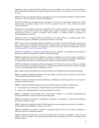 5
segurança no Sistema Elétrico de Potência (SEP) e em suas proximidades, com currículo mínimo, carga horária e
demais determinações estabelecidas no Anexo III desta NR. (Alterado pela Portaria MTPS n.º 509, de 29 de abril
de 2016)
10.7.3 Os serviços em instalações elétricas energizadas em AT, bem como aqueles executados no Sistema Elétrico
de Potência – SEP, não podem ser realizados individualmente.
10.7.4 Todo trabalho em instalações elétricas energizadas em AT, bem como aquelas que interajam com o SEP,
somente pode ser realizado mediante ordem de serviço específica para data e local, assinada por superior
responsável pela área.
10.7.5 Antes de iniciar trabalhos em circuitos energizados em AT, o superior imediato e a equipe, responsáveis pela
execução do serviço, devem realizar uma avaliação prévia, estudar e planejar as atividades e ações a serem
desenvolvidas de forma a atender os princípios técnicos básicos e as melhores técnicas de segurança em
eletricidade aplicáveis ao serviço.
10.7.6 Os serviços em instalações elétricas energizadas em AT somente podem ser realizados quando houver
procedimentos específicos, detalhados e assinados por profissional autorizado.
10.7.7 A intervenção em instalações elétricas energizadas em AT dentro dos limites estabelecidos como zona de
risco, conforme Anexo II desta NR, somente pode ser realizada mediante a desativação, também conhecida como
bloqueio, dos conjuntos e dispositivos de religamento automático do circuito, sistema ou equipamento. (Alterado
pela Portaria MTPS n.º 509, de 29 de abril de 2016)
10.7.7.1 Os equipamentos e dispositivos desativados devem ser sinalizados com identificação da condição de
desativação, conforme procedimento de trabalho específico padronizado.
10.7.8 Os equipamentos, ferramentas e dispositivos isolantes ou equipados com materiais isolantes, destinados ao
trabalho em alta tensão, devem ser submetidos a testes elétricos ou ensaios de laboratório periódicos, obedecendo-
se as especificações do fabricante, os procedimentos da empresa e na ausência desses, anualmente.
10.7.9 Todo trabalhador em instalações elétricas energizadas em AT, bem como aqueles envolvidos em atividades
no SEP devem dispor de equipamento que permita a comunicação permanente com os demais membros da equipe
ou com o centro de operação durante a realização do serviço.
10.8 - HABILITAÇÃO, QUALIFICAÇÃO, CAPACITAÇÃO E AUTORIZAÇÃO DOS TRABALHADORES
10.8.1 É considerado trabalhador qualificado aquele que comprovar conclusão de curso específico na área elétrica
reconhecido pelo Sistema Oficial de Ensino.
10.8.2 É considerado profissional legalmente habilitado o trabalhador previamente qualificado e com registro no
competente conselho de classe.
10.8.3 É considerado trabalhador capacitado aquele que atenda às seguintes condições, simultaneamente:
a) receba capacitação sob orientação e responsabilidade de profissional habilitado e autorizado; e
b) trabalhe sob a responsabilidade de profissional habilitado e autorizado.
10.8.3.1 A capacitação só terá validade para a empresa que o capacitou e nas condições estabelecidas pelo
profissional habilitado e autorizado responsável pela capacitação.
10.8.4 São considerados autorizados os trabalhadores qualificados ou capacitados e os profissionais habilitados,
com anuência formal da empresa.
10.8.5 A empresa deve estabelecer sistema de identificação que permita a qualquer tempo conhecer a abrangência
da autorização de cada trabalhador, conforme o item 10.8.4.
10.8.6 Os trabalhadores autorizados a trabalhar em instalações elétricas devem ter essa condição consignada no
sistema de registro de empregado da empresa.
10.8.7 Os trabalhadores autorizados a intervir em instalações elétricas devem ser submetidos a exame de saúde
compatível com as atividades a serem desenvolvidas, realizado em conformidade com a NR 7 e registrado em seu
prontuário médico.
 
