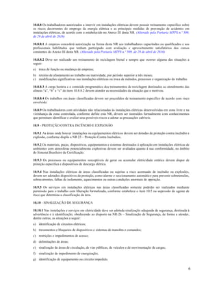 6
10.8.8 Os trabalhadores autorizados a intervir em instalações elétricas devem possuir treinamento específico sobre
os riscos decorrentes do emprego da energia elétrica e as principais medidas de prevenção de acidentes em
instalações elétricas, de acordo com o estabelecido no Anexo III desta NR. (Alterado pela Portaria MTPS n.º 509,
de 29 de abril de 2016)
10.8.8.1 A empresa concederá autorização na forma desta NR aos trabalhadores capacitados ou qualificados e aos
profissionais habilitados que tenham participado com avaliação e aproveitamento satisfatórios dos cursos
constantes do Anexo III desta NR. (Alterado pela Portaria MTPS n.º 509, de 29 de abril de 2016)
10.8.8.2 Deve ser realizado um treinamento de reciclagem bienal e sempre que ocorrer alguma das situações a
seguir:
a) troca de função ou mudança de empresa;
b) retorno de afastamento ao trabalho ou inatividade, por período superior a três meses;
c) modificações significativas nas instalações elétricas ou troca de métodos, processos e organização do trabalho.
10.8.8.3 A carga horária e o conteúdo programático dos treinamentos de reciclagem destinados ao atendimento das
alíneas “a”, “b” e “c” do item 10.8.8.2 devem atender as necessidades da situação que o motivou.
10.8.8.4 Os trabalhos em áreas classificadas devem ser precedidos de treinamento especifico de acordo com risco
envolvido.
10.8.9 Os trabalhadores com atividades não relacionadas às instalações elétricas desenvolvidas em zona livre e na
vizinhança da zona controlada, conforme define esta NR, devem ser instruídos formalmente com conhecimentos
que permitam identificar e avaliar seus possíveis riscos e adotar as precauções cabíveis.
10.9 - PROTEÇÃO CONTRA INCÊNDIO E EXPLOSÃO
10.9.1 As áreas onde houver instalações ou equipamentos elétricos devem ser dotadas de proteção contra incêndio e
explosão, conforme dispõe a NR 23 – Proteção Contra Incêndios.
10.9.2 Os materiais, peças, dispositivos, equipamentos e sistemas destinados à aplicação em instalações elétricas de
ambientes com atmosferas potencialmente explosivas devem ser avaliados quanto à sua conformidade, no âmbito
do Sistema Brasileiro de Certificação.
10.9.3 Os processos ou equipamentos susceptíveis de gerar ou acumular eletricidade estática devem dispor de
proteção específica e dispositivos de descarga elétrica.
10.9.4 Nas instalações elétricas de áreas classificadas ou sujeitas a risco acentuado de incêndio ou explosões,
devem ser adotados dispositivos de proteção, como alarme e seccionamento automático para prevenir sobretensões,
sobrecorrentes, falhas de isolamento, aquecimentos ou outras condições anormais de operação.
10.9.5 Os serviços em instalações elétricas nas áreas classificadas somente poderão ser realizados mediante
permissão para o trabalho com liberação formalizada, conforme estabelece o item 10.5 ou supressão do agente de
risco que determina a classificação da área.
10.10 - SINALIZAÇÃO DE SEGURANÇA
10.10.1 Nas instalações e serviços em eletricidade deve ser adotada sinalização adequada de segurança, destinada à
advertência e à identificação, obedecendo ao disposto na NR-26 – Sinalização de Segurança, de forma a atender,
dentre outras, as situações a seguir:
a) identificação de circuitos elétricos;
b) travamentos e bloqueios de dispositivos e sistemas de manobra e comandos;
c) restrições e impedimentos de acesso;
d) delimitações de áreas;
e) sinalização de áreas de circulação, de vias públicas, de veículos e de movimentação de cargas;
f) sinalização de impedimento de energização;
g) identificação de equipamento ou circuito impedido.
 