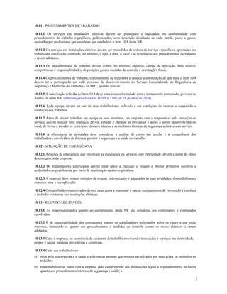 7
10.11 - PROCEDIMENTOS DE TRABALHO
10.11.1 Os serviços em instalações elétricas devem ser planejados e realizados em conformidade com
procedimentos de trabalho específicos, padronizados, com descrição detalhada de cada tarefa, passo a passo,
assinados por profissional que atenda ao que estabelece o item 10.8 desta NR.
10.11.2 Os serviços em instalações elétricas devem ser precedidos de ordens de serviço especificas, aprovadas por
trabalhador autorizado, contendo, no mínimo, o tipo, a data, o local e as referências aos procedimentos de trabalho
a serem adotados.
10.11.3 Os procedimentos de trabalho devem conter, no mínimo, objetivo, campo de aplicação, base técnica,
competências e responsabilidades, disposições gerais, medidas de controle e orientações finais.
10.11.4 Os procedimentos de trabalho, o treinamento de segurança e saúde e a autorização de que trata o item 10.8
devem ter a participação em todo processo de desenvolvimento do Serviço Especializado de Engenharia de
Segurança e Medicina do Trabalho - SESMT, quando houver.
10.11.5 A autorização referida no item 10.8 deve estar em conformidade com o treinamento ministrado, previsto no
Anexo III desta NR. (Alterado pela Portaria MTPS n.º 509, de 29 de abril de 2016)
10.11.6 Toda equipe deverá ter um de seus trabalhadores indicado e em condições de exercer a supervisão e
condução dos trabalhos.
10.11.7 Antes de iniciar trabalhos em equipe os seus membros, em conjunto com o responsável pela execução do
serviço, devem realizar uma avaliação prévia, estudar e planejar as atividades e ações a serem desenvolvidas no
local, de forma a atender os princípios técnicos básicos e as melhores técnicas de segurança aplicáveis ao serviço.
10.11.8 A alternância de atividades deve considerar a análise de riscos das tarefas e a competência dos
trabalhadores envolvidos, de forma a garantir a segurança e a saúde no trabalho.
10.12 - SITUAÇÃO DE EMERGÊNCIA
10.12.1 As ações de emergência que envolvam as instalações ou serviços com eletricidade devem constar do plano
de emergência da empresa.
10.12.2 Os trabalhadores autorizados devem estar aptos a executar o resgate e prestar primeiros socorros a
acidentados, especialmente por meio de reanimação cardio-respiratória.
10.12.3 A empresa deve possuir métodos de resgate padronizados e adequados às suas atividades, disponibilizando
os meios para a sua aplicação.
10.12.4 Os trabalhadores autorizados devem estar aptos a manusear e operar equipamentos de prevenção e combate
a incêndio existentes nas instalações elétricas.
10.13 - RESPONSABILIDADES
10.13.1 As responsabilidades quanto ao cumprimento desta NR são solidárias aos contratantes e contratados
envolvidos.
10.13.2 É de responsabilidade dos contratantes manter os trabalhadores informados sobre os riscos a que estão
expostos, instruindo-os quanto aos procedimentos e medidas de controle contra os riscos elétricos a serem
adotados.
10.13.3 Cabe à empresa, na ocorrência de acidentes de trabalho envolvendo instalações e serviços em eletricidade,
propor e adotar medidas preventivas e corretivas.
10.13.4 Cabe aos trabalhadores:
a) zelar pela sua segurança e saúde e a de outras pessoas que possam ser afetadas por suas ações ou omissões no
trabalho;
b) responsabilizar-se junto com a empresa pelo cumprimento das disposições legais e regulamentares, inclusive
quanto aos procedimentos internos de segurança e saúde; e
 