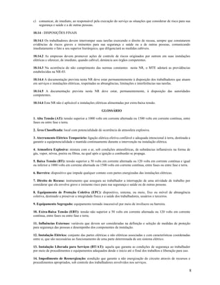 8
c) comunicar, de imediato, ao responsável pela execução do serviço as situações que considerar de risco para sua
segurança e saúde e a de outras pessoas.
10.14 - DISPOSIÇÕES FINAIS
10.14.1 Os trabalhadores devem interromper suas tarefas exercendo o direito de recusa, sempre que constatarem
evidências de riscos graves e iminentes para sua segurança e saúde ou a de outras pessoas, comunicando
imediatamente o fato a seu superior hierárquico, que diligenciará as medidas cabíveis.
10.14.2 As empresas devem promover ações de controle de riscos originados por outrem em suas instalações
elétricas e oferecer, de imediato, quando cabível, denúncia aos órgãos competentes.
10.14.3 Na ocorrência do não cumprimento das normas constantes nesta NR, o MTE adotará as providências
estabelecidas na NR-03.
10.14.4 A documentação prevista nesta NR deve estar permanentemente à disposição dos trabalhadores que atuam
em serviços e instalações elétricas, respeitadas as abrangências, limitações e interferências nas tarefas.
10.14.5 A documentação prevista nesta NR deve estar, permanentemente, à disposição das autoridades
competentes.
10.14.6 Esta NR não é aplicável a instalações elétricas alimentadas por extra-baixa tensão.
GLOSSÁRIO
1. Alta Tensão (AT): tensão superior a 1000 volts em corrente alternada ou 1500 volts em corrente contínua, entre
fases ou entre fase e terra.
2. Área Classificada: local com potencialidade de ocorrência de atmosfera explosiva.
3. Aterramento Elétrico Temporário: ligação elétrica efetiva confiável e adequada intencional à terra, destinada a
garantir a equipotencialidade e mantida continuamente durante a intervenção na instalação elétrica.
4. Atmosfera Explosiva: mistura com o ar, sob condições atmosféricas, de substâncias inflamáveis na forma de
gás, vapor, névoa, poeira ou fibras, na qual após a ignição a combustão se propaga.
5. Baixa Tensão (BT): tensão superior a 50 volts em corrente alternada ou 120 volts em corrente contínua e igual
ou inferior a 1000 volts em corrente alternada ou 1500 volts em corrente contínua, entre fases ou entre fase e terra.
6. Barreira: dispositivo que impede qualquer contato com partes energizadas das instalações elétricas.
7. Direito de Recusa: instrumento que assegura ao trabalhador a interrupção de uma atividade de trabalho por
considerar que ela envolve grave e iminente risco para sua segurança e saúde ou de outras pessoas.
8. Equipamento de Proteção Coletiva (EPC): dispositivo, sistema, ou meio, fixo ou móvel de abrangência
coletiva, destinado a preservar a integridade física e a saúde dos trabalhadores, usuários e terceiros.
9. Equipamento Segregado: equipamento tornado inacessível por meio de invólucro ou barreira.
10. Extra-Baixa Tensão (EBT): tensão não superior a 50 volts em corrente alternada ou 120 volts em corrente
contínua, entre fases ou entre fase e terra.
11. Influências Externas: variáveis que devem ser consideradas na definição e seleção de medidas de proteção
para segurança das pessoas e desempenho dos componentes da instalação.
12. Instalação Elétrica: conjunto das partes elétricas e não elétricas associadas e com características coordenadas
entre si, que são necessárias ao funcionamento de uma parte determinada de um sistema elétrico.
13. Instalação Liberada para Serviços (BT/AT): aquela que garanta as condições de segurança ao trabalhador
por meio de procedimentos e equipamentos adequados desde o início até o final dos trabalhos e liberação para uso.
14. Impedimento de Reenergização: condição que garante a não energização do circuito através de recursos e
procedimentos apropriados, sob controle dos trabalhadores envolvidos nos serviços.
 