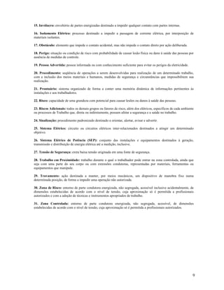 9
15. Invólucro: envoltório de partes energizadas destinado a impedir qualquer contato com partes internas.
16. Isolamento Elétrico: processo destinado a impedir a passagem de corrente elétrica, por interposição de
materiais isolantes.
17. Obstáculo: elemento que impede o contato acidental, mas não impede o contato direto por ação deliberada.
18. Perigo: situação ou condição de risco com probabilidade de causar lesão física ou dano à saúde das pessoas por
ausência de medidas de controle.
19. Pessoa Advertida: pessoa informada ou com conhecimento suficiente para evitar os perigos da eletricidade.
20. Procedimento: seqüência de operações a serem desenvolvidas para realização de um determinado trabalho,
com a inclusão dos meios materiais e humanos, medidas de segurança e circunstâncias que impossibilitem sua
realização.
21. Prontuário: sistema organizado de forma a conter uma memória dinâmica de informações pertinentes às
instalações e aos trabalhadores.
22. Risco: capacidade de uma grandeza com potencial para causar lesões ou danos à saúde das pessoas.
23. Riscos Adicionais: todos os demais grupos ou fatores de risco, além dos elétricos, específicos de cada ambiente
ou processos de Trabalho que, direta ou indiretamente, possam afetar a segurança e a saúde no trabalho.
24. Sinalização: procedimento padronizado destinado a orientar, alertar, avisar e advertir.
25. Sistema Elétrico: circuito ou circuitos elétricos inter-relacionados destinados a atingir um determinado
objetivo.
26. Sistema Elétrico de Potência (SEP): conjunto das instalações e equipamentos destinados à geração,
transmissão e distribuição de energia elétrica até a medição, inclusive.
27. Tensão de Segurança: extra baixa tensão originada em uma fonte de segurança.
28. Trabalho em Proximidade: trabalho durante o qual o trabalhador pode entrar na zona controlada, ainda que
seja com uma parte do seu corpo ou com extensões condutoras, representadas por materiais, ferramentas ou
equipamentos que manipule.
29. Travamento: ação destinada a manter, por meios mecânicos, um dispositivo de manobra fixo numa
determinada posição, de forma a impedir uma operação não autorizada.
30. Zona de Risco: entorno de parte condutora energizada, não segregada, acessível inclusive acidentalmente, de
dimensões estabelecidas de acordo com o nível de tensão, cuja aproximação só é permitida a profissionais
autorizados e com a adoção de técnicas e instrumentos apropriados de trabalho.
31. Zona Controlada: entorno de parte condutora energizada, não segregada, acessível, de dimensões
estabelecidas de acordo com o nível de tensão, cuja aproximação só é permitida a profissionais autorizados.
 