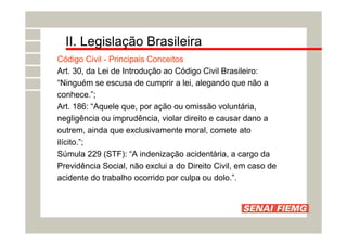 II. Legislação Brasileira
Código Civil - Principais Conceitos
Art. 30, da Lei de Introdução ao Código Civil Brasileiro:
“Ninguém se escusa de cumprir a lei, alegando que não a
conhece.”;
Art. 186: “Aquele que, por ação ou omissão voluntária,
negligência ou imprudência, violar direito e causar dano a
outrem, ainda que exclusivamente moral, comete ato
ilícito.”;
Súmula 229 (STF): “A indenização acidentária, a cargo da
Previdência Social, não exclui a do Direito Civil, em caso de
acidente do trabalho ocorrido por culpa ou dolo.”.
 