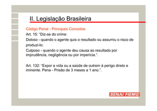 II. Legislação Brasileira
Código Penal - Principais Conceitos
Art. 15: “Diz-se do crime:
Doloso - quando o agente quis o resultado ou assumiu o risco de
produzi-lo;
Culposo - quando o agente deu causa ao resultado por
imprudência, negligência ou por imperícia.”.
Art. 132: “Expor a vida ou a saúde de outrem à perigo direto e
iminente. Pena - Prisão de 3 meses a 1 ano.”.
 