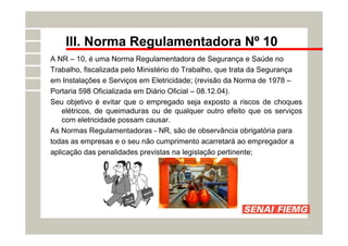 III. Norma Regulamentadora Nº 10
A NR – 10, é uma Norma Regulamentadora de Segurança e Saúde no
Trabalho, fiscalizada pelo Ministério do Trabalho, que trata da Segurança
em Instalações e Serviços em Eletricidade; (revisão da Norma de 1978 –
Portaria 598 Oficializada em Diário Oficial – 08.12.04).
Seu objetivo é evitar que o empregado seja exposto a riscos de choques
elétricos, de queimaduras ou de qualquer outro efeito que os serviços
com eletricidade possam causar.
As Normas Regulamentadoras - NR, são de observância obrigatória para
todas as empresas e o seu não cumprimento acarretará ao empregador a
aplicação das penalidades previstas na legislação pertinente;
 