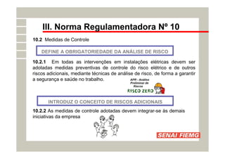 III. Norma Regulamentadora Nº 10
10.2 Medidas de Controle
DEFINE A OBRIGATORIEDADE DA ANÁLISE DE RISCO
10.2.1 Em todas as intervenções em instalações elétricas devem ser
adotadas medidas preventivas de controle do risco elétrico e de outros
riscos adicionais, mediante técnicas de análise de risco, de forma a garantir
a segurança e saúde no trabalho.
INTRODUZ O CONCEITO DE RISCOS ADICIONAIS
10.2.2 As medidas de controle adotadas devem integrar-se às demais
iniciativas da empresa
 