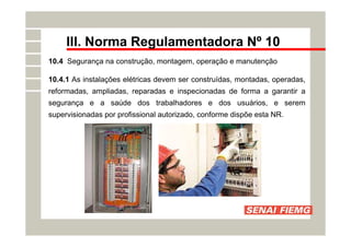 III. Norma Regulamentadora Nº 10
10.4 Segurança na construção, montagem, operação e manutenção
10.4.1 As instalações elétricas devem ser construídas, montadas, operadas,
reformadas, ampliadas, reparadas e inspecionadas de forma a garantir a
segurança e a saúde dos trabalhadores e dos usuários, e serem
supervisionadas por profissional autorizado, conforme dispõe esta NR.
 