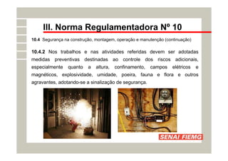 III. Norma Regulamentadora Nº 10
10.4 Segurança na construção, montagem, operação e manutenção (continuação)
10.4.2 Nos trabalhos e nas atividades referidas devem ser adotadas
medidas preventivas destinadas ao controle dos riscos adicionais,
especialmente quanto a altura, confinamento, campos elétricos e
magnéticos, explosividade, umidade, poeira, fauna e flora e outros
agravantes, adotando-se a sinalização de segurança.
 
