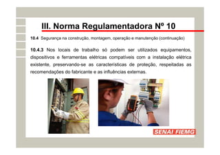 III. Norma Regulamentadora Nº 10
10.4 Segurança na construção, montagem, operação e manutenção (continuação)
10.4.3 Nos locais de trabalho só podem ser utilizados equipamentos,
dispositivos e ferramentas elétricas compatíveis com a instalação elétrica
existente, preservando-se as características de proteção, respeitadas as
recomendações do fabricante e as influências externas.
 
