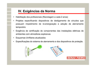IV. Exigências da Norma
• Habilitação dos profissionais (Reciclagem a cada 2 anos)
• Projetos especificando dispositivos de desligamento de circuitos que
possuam impedimento de re-energização e adoção de aterramento
temporário
• Exigência de certificação de componentes das instalações elétricas de
ambientes com atmosferas explosivas
• Esquemas Unifilares atualizados
• Especificações do sistema de aterramento e dos dispositivos de proteção.
 