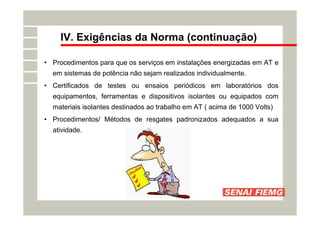 IV. Exigências da Norma (continuação)
• Procedimentos para que os serviços em instalações energizadas em AT e
em sistemas de potência não sejam realizados individualmente.
• Certificados de testes ou ensaios periódicos em laboratórios dos
equipamentos, ferramentas e dispositivos isolantes ou equipados com
materiais isolantes destinados ao trabalho em AT ( acima de 1000 Volts)
• Procedimentos/ Métodos de resgates padronizados adequados a sua
atividade.
 
