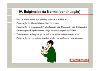 IV. Exigências da Norma (continuação)
• Uso de vestimentas apropriadas para cada atividade
• Elaboração do Memorial descritivo do projeto
• Elaboração e manutenção/ atualização do Prontuário de Instalações
Elétricas para Empresas com carga instalada superior a 75 kW
• Treinamento de Segurança de todos os trabalhadores autorizados
• Elaboração de procedimentos de trabalho específicos e padronizados
 