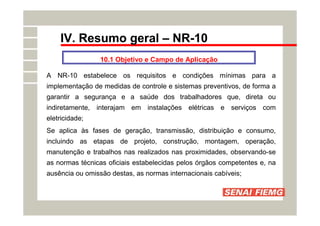 IV. Resumo geral – NR-10
10.1 Objetivo e Campo de Aplicação
A NR-10 estabelece os requisitos e condições mínimas para a
implementação de medidas de controle e sistemas preventivos, de forma a
garantir a segurança e a saúde dos trabalhadores que, direta ou
indiretamente, interajam em instalações elétricas e serviços com
eletricidade;
Se aplica às fases de geração, transmissão, distribuição e consumo,
incluindo as etapas de projeto, construção, montagem, operação,
manutenção e trabalhos nas realizados nas proximidades, observando-se
as normas técnicas oficiais estabelecidas pelos órgãos competentes e, na
ausência ou omissão destas, as normas internacionais cabíveis;
 