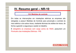 IV. Resumo geral – NR-10
10.2 Medidas de controle
Em todas as intervenções em instalações elétricas as empresas são
obrigadas a possuir Medidas de Controle para prevenção e controle do
risco elétrico e de outros riscos, mediante técnicas de análise de riscos, de
forma a garantir a segurança e saúde no trabalho;
É obrigatório as empresas com carga acima de 75kW, possuírem um
Prontuário das Instalações Elétricas - PIE.
 