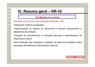 IV. Resumo geral – NR-10
10.2 Medidas de controle
Conteúdo do Prontuário das Instalações Elétricas – PIE
•Diagramas unifilares atualizados;
•Especificações do sistema de aterramento e demais equipamentos e
dispositivos de proteção;
•Conjunto de procedimentos e instruções técnicas e administrativas de
Segurança e Saúde;
•Documentação das inspeções e medições do sistema de proteção contra
descargas atmosféricas e aterramentos elétricos;
 