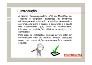 I. Introdução
A Norma Regulamentadora n°
10 do Ministério do
Trabalho e Emprego, estabelece as condições
mínimas para a implantação de medidas de controle e
prevenção de forma a garantir a segurança e a saúde
dos trabalhadores que, direta ou indiretamente,
interajam em instalações elétricas e serviços com
eletricidade.
Para isso, as instalações elétricas devem estar em
conformidade com as normas técnicas aplicáveis
assim como em condições de manutenção e operação
seguras.
 