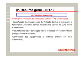 IV. Resumo geral – NR-10
10.2 Medidas de controle
Conteúdo do Prontuário das Instalações Elétricas – PIE (continuação)
•Especificação dos Equipamentos de Proteção Coletiva e Individual e o
Ferramental Aplicável ao serviço, baseados nos Estudos de Curto-circuito
e Seletividade;
•Resultados dos testes de isolação elétrica realizados em equipamentos de
proteção individual e coletiva;
•Certificações dos equipamentos e materiais elétricos em áreas
classificadas;
 