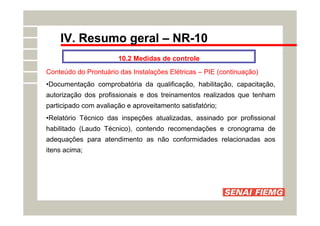 IV. Resumo geral – NR-10
10.2 Medidas de controle
Conteúdo do Prontuário das Instalações Elétricas – PIE (continuação)
•Documentação comprobatória da qualificação, habilitação, capacitação,
autorização dos profissionais e dos treinamentos realizados que tenham
participado com avaliação e aproveitamento satisfatório;
•Relatório Técnico das inspeções atualizadas, assinado por profissional
habilitado (Laudo Técnico), contendo recomendações e cronograma de
adequações para atendimento as não conformidades relacionadas aos
itens acima;
 