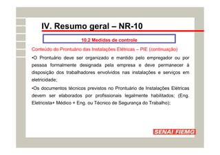 IV. Resumo geral – NR-10
10.2 Medidas de controle
Conteúdo do Prontuário das Instalações Elétricas – PIE (continuação)
•O Prontuário deve ser organizado e mantido pelo empregador ou por
pessoa formalmente designada pela empresa e deve permanecer à
disposição dos trabalhadores envolvidos nas instalações e serviços em
eletricidade;
•Os documentos técnicos previstos no Prontuário de Instalações Elétricas
devem ser elaborados por profissionais legalmente habilitados; (Eng.
Eletricista+ Médico + Eng. ou Técnico de Segurança do Trabalho);
 