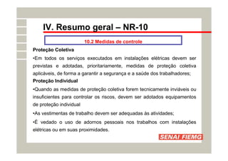 IV. Resumo geral – NR-10
10.2 Medidas de controle
Proteção Coletiva
•Em todos os serviços executados em instalações elétricas devem ser
previstas e adotadas, prioritariamente, medidas de proteção coletiva
aplicáveis, de forma a garantir a segurança e a saúde dos trabalhadores;
Proteção Individual
•Quando as medidas de proteção coletiva forem tecnicamente inviáveis ou
insuficientes para controlar os riscos, devem ser adotados equipamentos
de proteção individual
•As vestimentas de trabalho devem ser adequadas às atividades;
•É vedado o uso de adornos pessoais nos trabalhos com instalações
elétricas ou em suas proximidades.
 