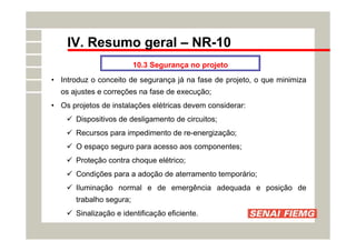 IV. Resumo geral – NR-10
10.3 Segurança no projeto
• Introduz o conceito de segurança já na fase de projeto, o que minimiza
os ajustes e correções na fase de execução;
• Os projetos de instalações elétricas devem considerar:
 Dispositivos de desligamento de circuitos;
 Recursos para impedimento de re-energização;
 O espaço seguro para acesso aos componentes;
 Proteção contra choque elétrico;
 Condições para a adoção de aterramento temporário;
 Iluminação normal e de emergência adequada e posição de
trabalho segura;
 Sinalização e identificação eficiente.
 