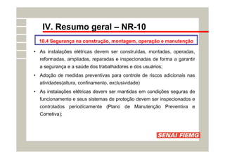 IV. Resumo geral – NR-10
10.4 Segurança na construção, montagem, operação e manutenção
• As instalações elétricas devem ser construídas, montadas, operadas,
reformadas, ampliadas, reparadas e inspecionadas de forma a garantir
a segurança e a saúde dos trabalhadores e dos usuários;
• Adoção de medidas preventivas para controle de riscos adicionais nas
atividades(altura, confinamento, exclusividade)
• As instalações elétricas devem ser mantidas em condições seguras de
funcionamento e seus sistemas de proteção devem ser inspecionados e
controlados periodicamente (Plano de Manutenção Preventiva e
Corretiva);
 