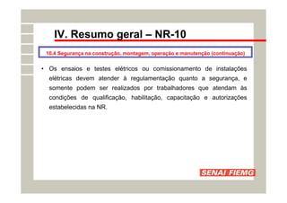 IV. Resumo geral – NR-10
• Os ensaios e testes elétricos ou comissionamento de instalações
elétricas devem atender à regulamentação quanto a segurança, e
somente podem ser realizados por trabalhadores que atendam às
condições de qualificação, habilitação, capacitação e autorizações
estabelecidas na NR.
10.4 Segurança na construção, montagem, operação e manutenção (continuação)
 