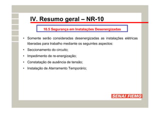 IV. Resumo geral – NR-10
10.5 Segurança em Instalações Desenergizadas
• Somente serão consideradas desenergizadas as instalações elétricas
liberadas para trabalho mediante os seguintes aspectos:
• Seccionamento do circuito;
• Impedimento de re-energização;
• Constatação de ausência de tensão;
• Instalação de Aterramento Temporário;
 