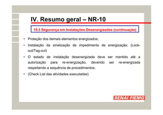 IV. Resumo geral – NR-10
10.5 Segurança em Instalações Desenergizadas (continuação)
• Proteção dos demais elementos energizados;
• Instalação da sinalização de impedimento de energização; (Lock-
out/Tag-out)
• O estado de instalação desenergizada deve ser mantido até a
autorização para re-energização, devendo ser re-energizada
respeitando a sequência de procedimentos;
• (Check List das atividades executadas).
 