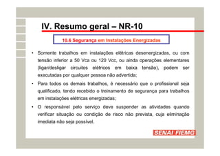 IV. Resumo geral – NR-10
10.6 Segurança em Instalações Energizadas
• Somente trabalhos em instalações elétricas desenergizadas, ou com
tensão inferior a 50 Vca ou 120 Vcc, ou ainda operações elementares
(ligar/desligar circuitos elétricos em baixa tensão), podem ser
executadas por qualquer pessoa não advertida;
• Para todos os demais trabalhos, é necessário que o profissional seja
qualificado, tendo recebido o treinamento de segurança para trabalhos
em instalações elétricas energizadas;
• O responsável pelo serviço deve suspender as atividades quando
verificar situação ou condição de risco não prevista, cuja eliminação
imediata não seja possível.
 