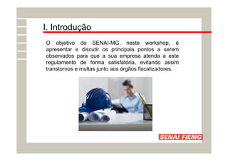 I. Introdução
O objetivo do SENAI-MG, neste workshop, é
apresentar e discutir os principais pontos a serem
observados para que a sua empresa atenda a este
regulamento de forma satisfatória, evitando assim
transtornos e multas junto aos órgãos fiscalizadores.
 