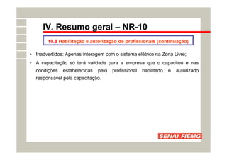 IV. Resumo geral – NR-10
10.8 Habilitação e autorização de profissionais (continuação)
• Inadvertidos: Apenas interagem com o sistema elétrico na Zona Livre;
• A capacitação só terá validade para a empresa que o capacitou e nas
condições estabelecidas pelo profissional habilitado e autorizado
responsável pela capacitação.
 