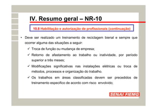 IV. Resumo geral – NR-10
• Deve ser realizado um treinamento de reciclagem bienal e sempre que
ocorrer alguma das situações a seguir:
 Troca de função ou mudança de empresa;
 Retorno de afastamento ao trabalho ou inatividade, por período
superior a três meses;
 Modificações significativas nas instalações elétricas ou troca de
métodos, processos e organização do trabalho.
 Os trabalhos em áreas classificadas devem ser precedidos de
treinamento especifico de acordo com risco envolvido;
10.8 Habilitação e autorização de profissionais (continuação)
 