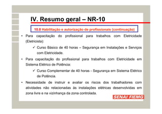 IV. Resumo geral – NR-10
• Para capacitação do profissional para trabalhos com Eletricidade
(Eletricista):
 Curso Básico de 40 horas – Segurança em Instalações e Serviços
com Eletricidade.
• Para capacitação do profissional para trabalhos com Eletricidade em
Sistema Elétrico de Potência:
 Curso Complementar de 40 horas - Segurança em Sistema Elétrico
de Potência.
• Necessidade de instruir e avaliar os riscos dos trabalhadores com
atividades não relacionadas às instalações elétricas desenvolvidas em
zona livre e na vizinhança da zona controlada.
10.8 Habilitação e autorização de profissionais (continuação)
 