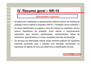 IV. Resumo geral – NR-10
10.9 Incêndio e explosão
• As áreas com instalações ou equipamentos elétricos devem ser dotadas de
proteção contra incêndio e explosão; (NR-23 – Proteção Contra Incêndios )
• As áreas classificadas ou sujeitas a risco de incêndio ou explosões, devem
possuir dispositivos de proteção, como alarme e seccionamento
automático para prevenir sobretensões, sobrecorrentes, falhas de
isolamento, aquecimentos ou outras condições anormais de operação;
• Os serviços em eletricidade nessas áreas somente poderão ser realizados
mediante permissão para o trabalho com liberação formalizada, ou
supressão do agente de risco que determina a classificação da área.
 