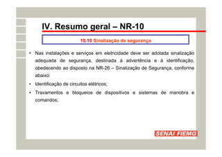 IV. Resumo geral – NR-10
10.10 Sinalização de segurança
• Nas instalações e serviços em eletricidade deve ser adotada sinalização
adequada de segurança, destinada à advertência e à identificação,
obedecendo ao disposto na NR-26 – Sinalização de Segurança, conforme
abaixo:
• Identificação de circuitos elétricos;
• Travamentos e bloqueios de dispositivos e sistemas de manobra e
comandos;
 